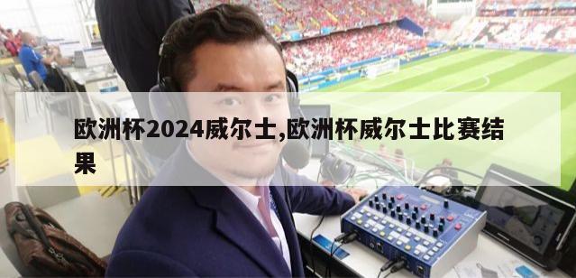 欧洲杯2024威尔士,欧洲杯威尔士比赛结果